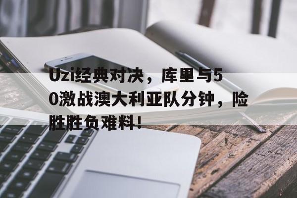 Uzi经典对决，库里与50激战澳大利亚队分钟，险胜胜负难料！的简单介绍
